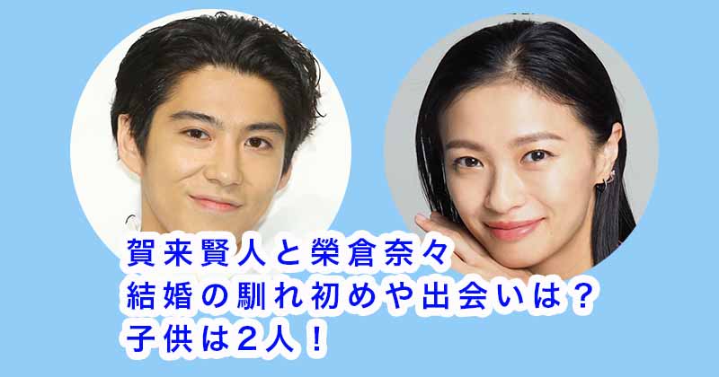 賀来賢人と榮倉奈々の結婚の馴れ初めや出会いは？子供は2人！